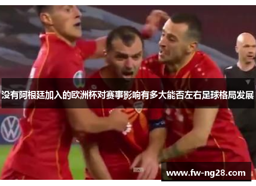 没有阿根廷加入的欧洲杯对赛事影响有多大能否左右足球格局发展