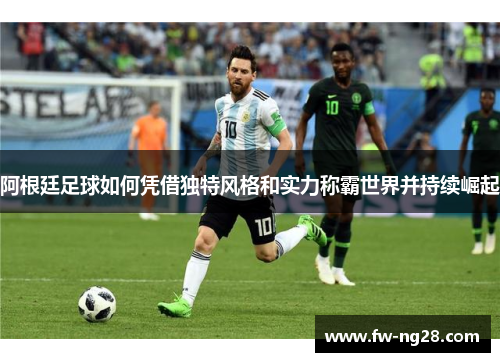 阿根廷足球如何凭借独特风格和实力称霸世界并持续崛起