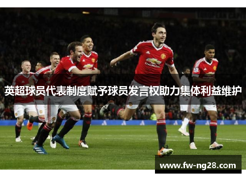 英超球员代表制度赋予球员发言权助力集体利益维护 英超球员代表制度赋予球员发言权助力集体利益维护