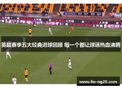 英超赛季五大经典进球回顾 每一个都让球迷热血沸腾 英超赛季五大经典进球回顾 每一个都让球迷热血沸腾