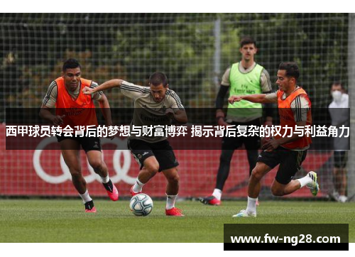 西甲球员转会背后的梦想与财富博弈 揭示背后复杂的权力与利益角力 西甲球员转会背后的梦想与财富博弈 揭示背后复杂的权力与利益角力
