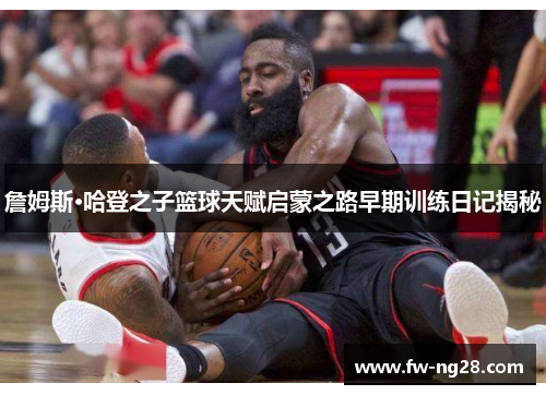 詹姆斯·哈登之子篮球天赋启蒙之路早期训练日记揭秘 詹姆斯·哈登之子篮球天赋启蒙之路早期训练日记揭秘