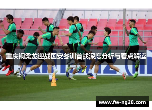重庆铜梁龙迎战国安冬训首战深度分析与看点解读