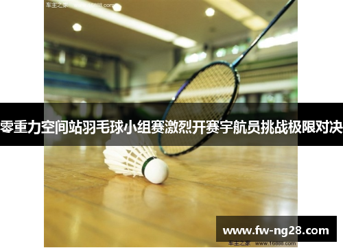 零重力空间站羽毛球小组赛激烈开赛宇航员挑战极限对决 零重力空间站羽毛球小组赛激烈开赛宇航员挑战极限对决