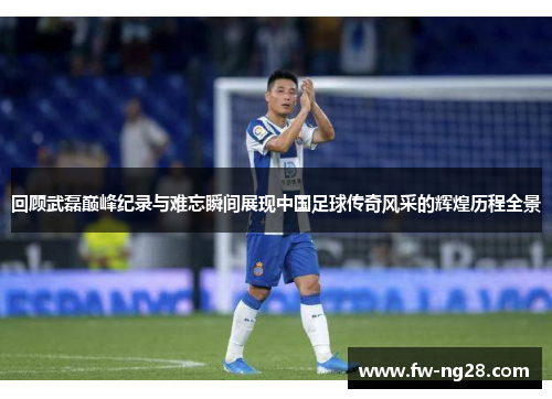 回顾武磊巅峰纪录与难忘瞬间展现中国足球传奇风采的辉煌历程全景
