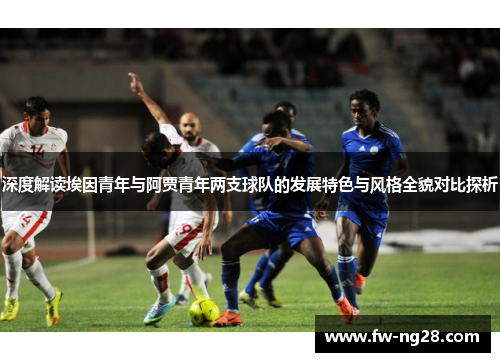 深度解读埃因青年与阿贾青年两支球队的发展特色与风格全貌对比探析 深度解读埃因青年与阿贾青年两支球队的发展特色与风格全貌对比探析