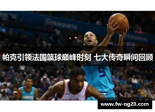帕克引领法国篮球巅峰时刻 七大传奇瞬间回顾 帕克引领法国篮球巅峰时刻 七大传奇瞬间回顾