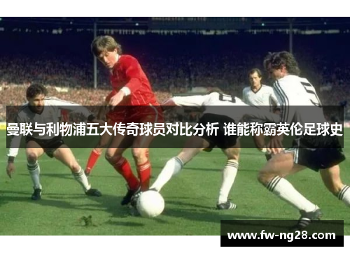 曼联与利物浦五大传奇球员对比分析 谁能称霸英伦足球史