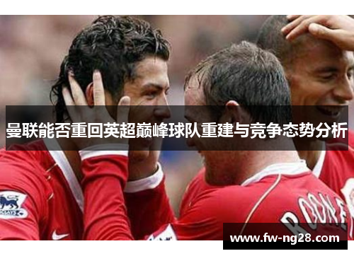 曼联能否重回英超巅峰球队重建与竞争态势分析