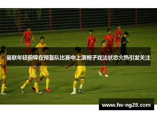 曼联年轻前锋在预备队比赛中上演帽子戏法状态火热引发关注