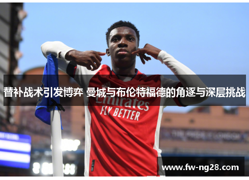 替补战术引发博弈 曼城与布伦特福德的角逐与深层挑战