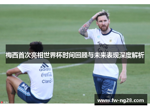 梅西首次亮相世界杯时间回顾与未来表现深度解析 梅西首次亮相世界杯时间回顾与未来表现深度解析