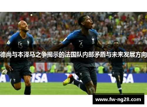 德尚与本泽马之争揭示的法国队内部矛盾与未来发展方向