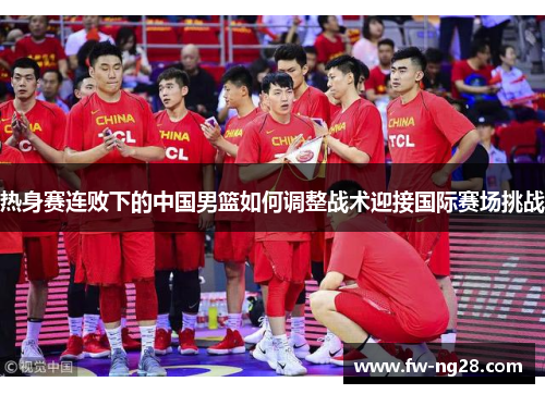 热身赛连败下的中国男篮如何调整战术迎接国际赛场挑战