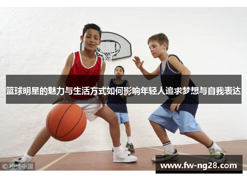 篮球明星的魅力与生活方式如何影响年轻人追求梦想与自我表达