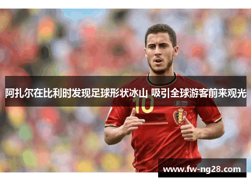 阿扎尔在比利时发现足球形状冰山 吸引全球游客前来观光