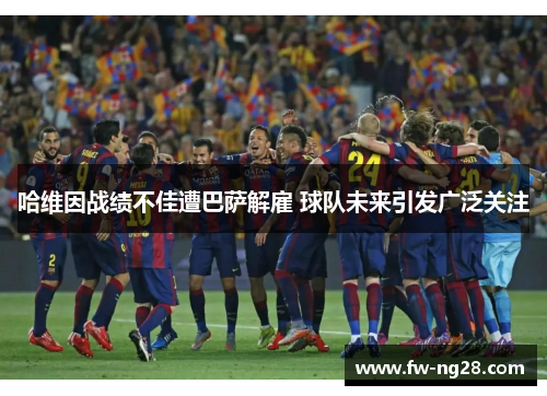 哈维因战绩不佳遭巴萨解雇 球队未来引发广泛关注 哈维因战绩不佳遭巴萨解雇 球队未来引发广泛关注
