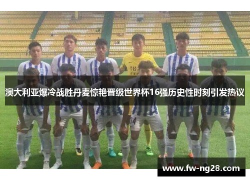 澳大利亚爆冷战胜丹麦惊艳晋级世界杯16强历史性时刻引发热议